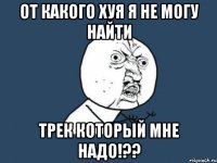 от какого хуя я не могу найти трек который мне надо!??