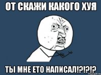 от скажи какого хуя ты мне ето написал!?!?!?