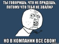 ты говоришь, что не придешь, потому что тебя не звали? но в компании все свои!