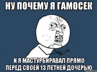 ну почему я гамосек и я мастурбиравал прямо перед своей 13 летней дочерью