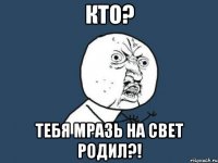 кто? тебя мразь на свет родил?!