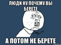 люди ну почему вы берете а потом не берете