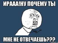 ирааа!ну почему ты мне не отвечаешь???