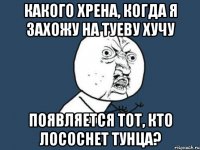 какого хрена, когда я захожу на туеву хучу появляется тот, кто лососнет тунца?