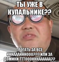 ты уже в купальнике?? трогать за все нннааанннооо??? или за домики тттооокккаааааа??