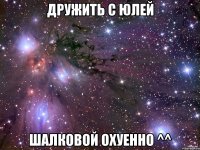 дружить с юлей шалковой охуенно ^^