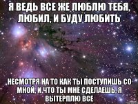 я ведь все же люблю тебя, любил, и буду любить несмотря на то как ты поступишь со мной, и что ты мне сделаешь, я вытерплю все