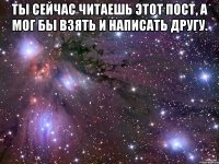 ты сейчас читаешь этот пост, а мог бы взять и написать другу. 