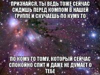 признайся, ты ведь тоже сейчас сидишь перед компом в нашей группе и скучаешь по куму то по кому то тому, который сейчас спокойно спит и даже не думает о тебе