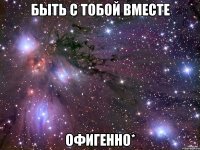 быть с тобой вместе офигенно*