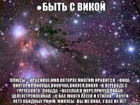 ●быть с викой плюсы: +красивое имя,которое многим нравится. +вика, виктория,викуша,викочка,викуся,викуя +в переводе с греческого- победа. +веселая,в меру причудливая, целеустремленная. +о вас много песен и стихов. +почти нету обидных рифм. минусы -вы же вика, у вас их нет.