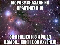 морозу сказали на практику к 10 он пришел к 8 и ушел домой... как же он ахуенен!