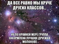 да все равно мы круче других классов... ну по крайней мере группа оформлена лучших других в молокове