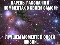 парень, расскажи в комментах о своём самом лучшем моменте в своей жизни