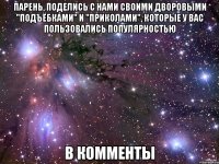 парень, поделись с нами своими дворовыми "подъёбками" и "приколами", которые у вас пользовались популярностью в комменты