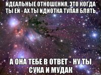 идеальные отношения, это когда ты ей - ах ты идиотка тупая блять а она тебе в ответ - ну ты сука и мудак