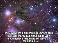  не люби никого, и ты будешь нравиться всем. посылай к черту весь мир, и тобой будут восхищаться. люди не ценят хорошего отношения.