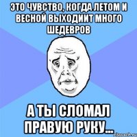 это чувство, когда летом и весной выходиит много шедевров а ты сломал правую руку...