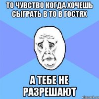 то чувство когда хочешь сыграть в то в гостях а тебе не разрешают