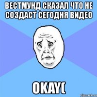 вестмунд сказал что не создаст сегодня видео okay(