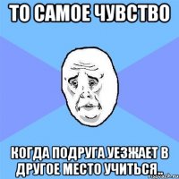 то самое чувство когда подруга уезжает в другое место учиться..