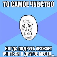 то самое чувство когда подруга уезжает учиться в другое место ..