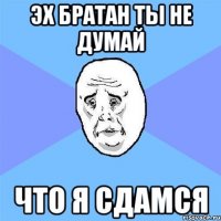 эх братан ты не думай что я сдамся