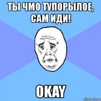 ты чмо тупорылое, сам иди! okay