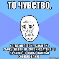 то чувство, когда он летом уезжает на сборы,потом на россию,затем еще на какие-то особо важные соревнования..