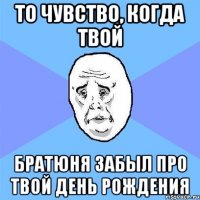 то чувство, когда твой братюня забыл про твой день рождения