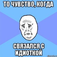 то чувство, когда связался с идиоткой