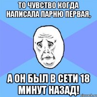 то чувство когда написала парню первая, а он был в сети 18 минут назад!