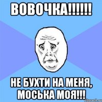 вовочка!!! не бухти на меня, моська моя!!!