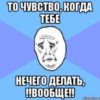 то чувство, когда тебе нечего делать, !!вообще!!