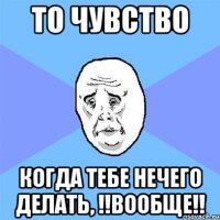 то чувство когда тебе нечего делать, !!вообще!!