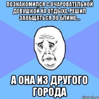 познакомился с очаровательной девушкой на отдыхе, решил заобщаться по ближе… а она из другого города