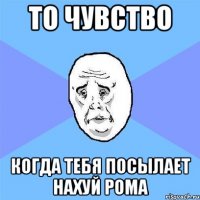 то чувство когда тебя посылает нахуй рома