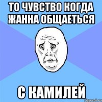 то чувство когда жанна общаеться с камилей