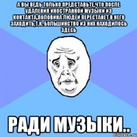 а вы ведь только представьте,что после удаления иностранной музыки из контакта,половина людей перестанет в него заходить,т.к. большинство из них находилось здесь ради музыки..