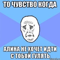 то чувство когда алина не хочет идти с тобой гулять