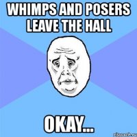 whimps and posers leave the hall okay...