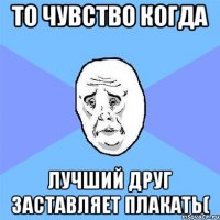 то чувство когда лучший друг заставляет плакать(