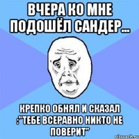 вчера ко мне подошёл сандер... крепко обнял и сказал :"тебе всеравно никто не поверит"