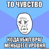 то чувство кода убил враг меньшего уровня