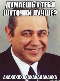 думаешь у тебя шуточки лучше? ахахахахахахахааахахха