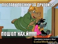 Поставь песню "За друзей!?? ПОШОЛ НАХ.Й!!!