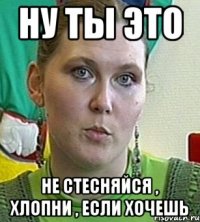 ну ты это не стесняйся , хлопни , если хочешь