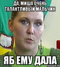 да, миша очень талантливый мальчик яб ему дала