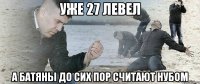 уже 27 левел а батяны до сих пор считают нубом