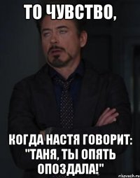 то чувство, когда настя говорит: "таня, ты опять опоздала!"